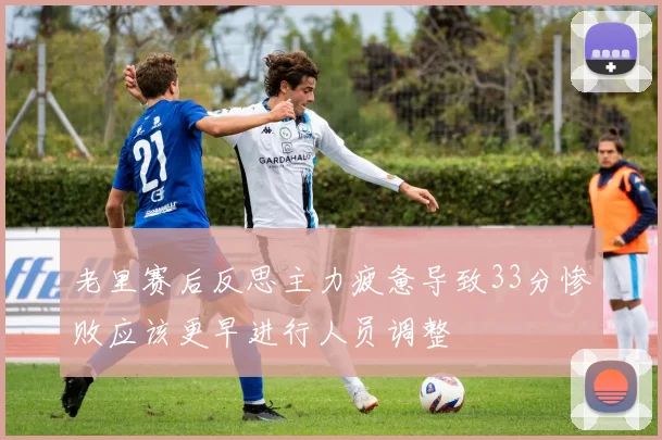 老里赛后反思主力疲惫导致33分惨败应该更早进行人员调整