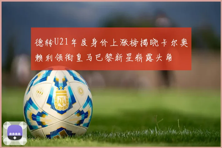 德转U21年度身价上涨榜揭晓卡尔奥赖利领衔皇马巴黎新星崭露头角