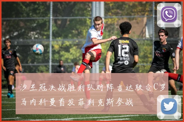 沙王冠决战胜利队对阵吉达联合C罗马内科曼首发菲利克斯参战