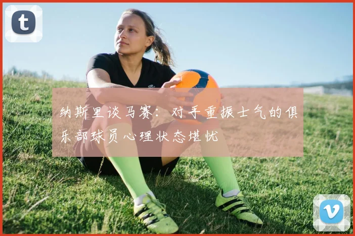 纳斯里谈马赛：对手重振士气的俱乐部球员心理状态堪忧