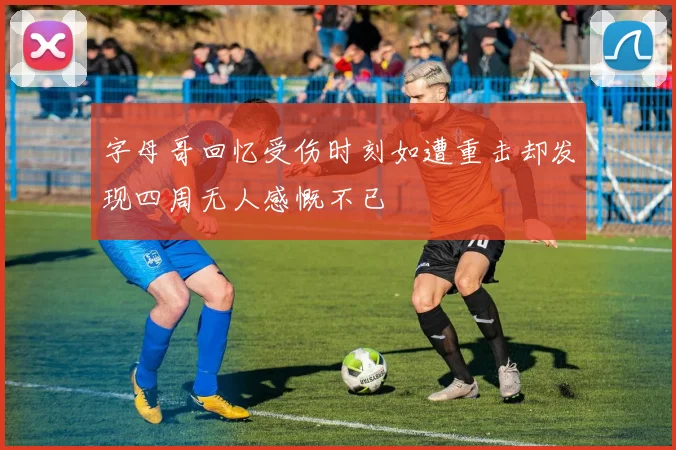 字母哥回忆受伤时刻如遭重击却发现四周无人感慨不已