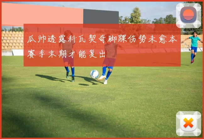 瓜帅透露科瓦契奇脚踝伤势未愈本赛季末期才能复出