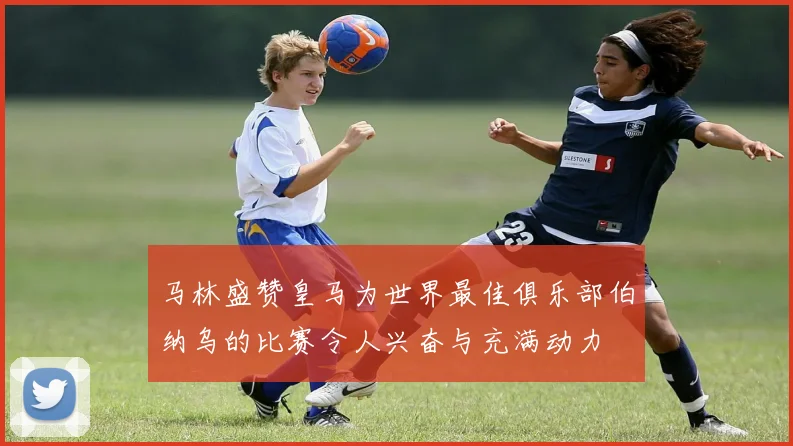 马林盛赞皇马为世界最佳俱乐部伯纳乌的比赛令人兴奋与充满动力
