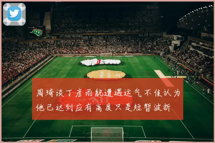 周琦谈丁彦雨航遭遇运气不佳认为他已达到应有高度只是短暂波折