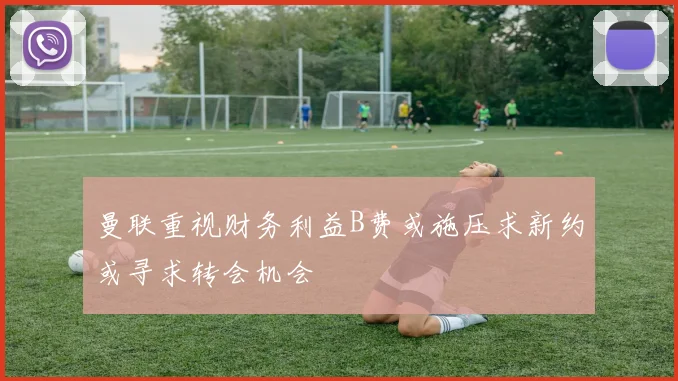曼联重视财务利益B费或施压求新约或寻求转会机会