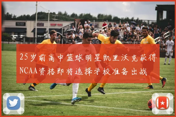 25岁前高中篮球明星凯里沃克获得NCAA资格即将选择学校准备出战