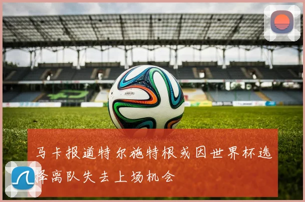 马卡报道特尔施特根或因世界杯选择离队失去上场机会