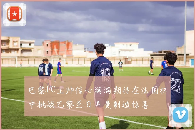 巴黎FC主帅信心满满期待在法国杯中挑战巴黎圣日耳曼制造惊喜