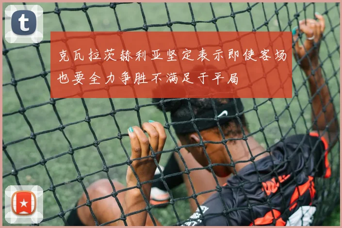克瓦拉茨赫利亚坚定表示即使客场也要全力争胜不满足于平局