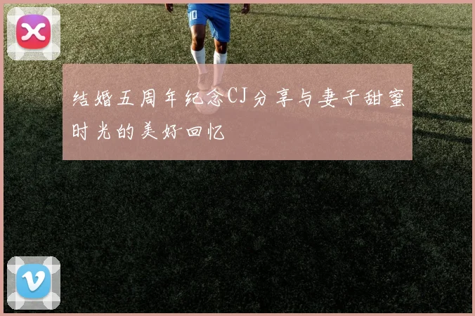 结婚五周年纪念CJ分享与妻子甜蜜时光的美好回忆