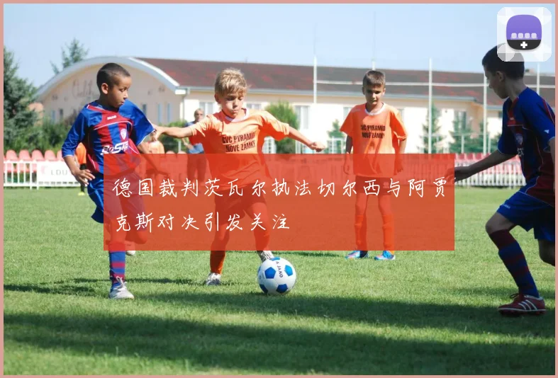 德国裁判茨瓦尔执法切尔西与阿贾克斯对决引发关注