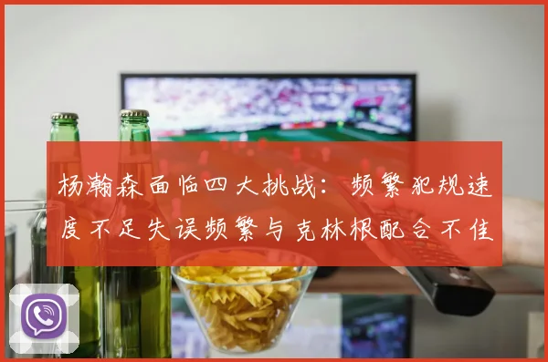 杨瀚森面临四大挑战：频繁犯规速度不足失误频繁与克林根配合不佳