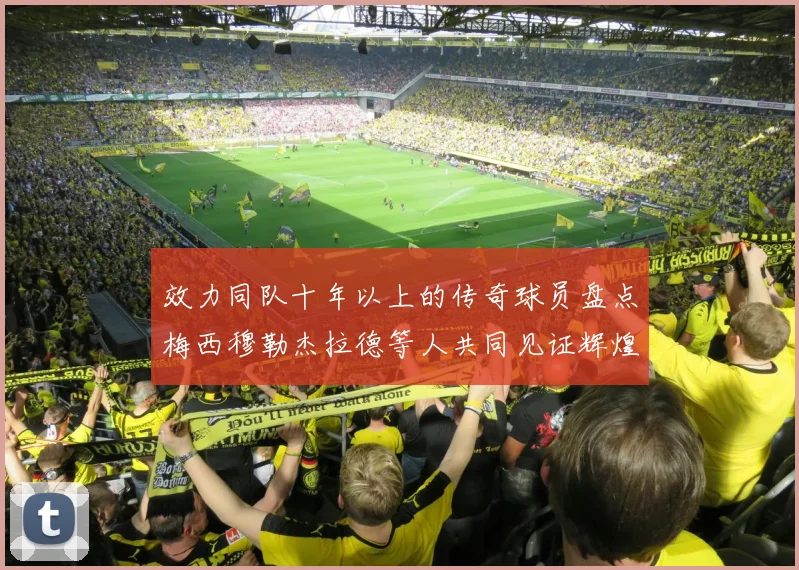 效力同队十年以上的传奇球员盘点梅西穆勒杰拉德等人共同见证辉煌岁月