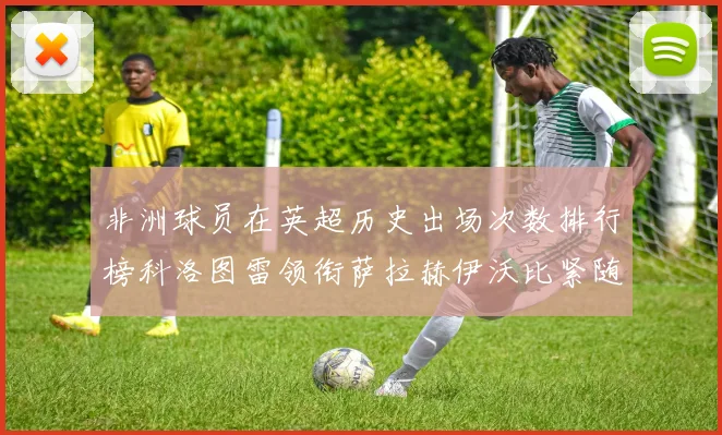 非洲球员在英超历史出场次数排行榜科洛图雷领衔萨拉赫伊沃比紧随其后