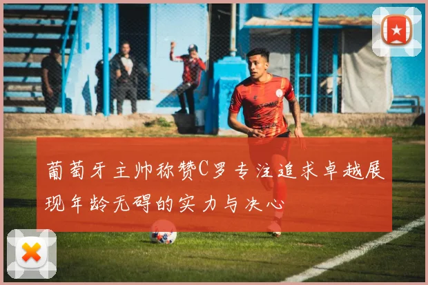 葡萄牙主帅称赞C罗专注追求卓越展现年龄无碍的实力与决心