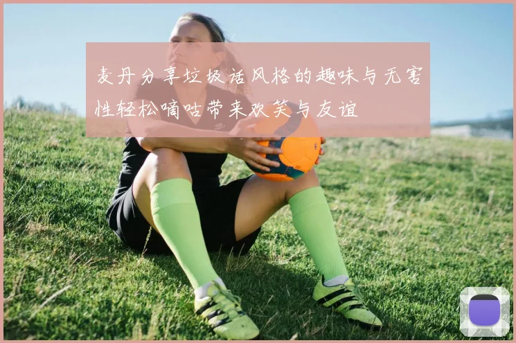 麦丹分享垃圾话风格的趣味与无害性轻松嘀咕带来欢笑与友谊