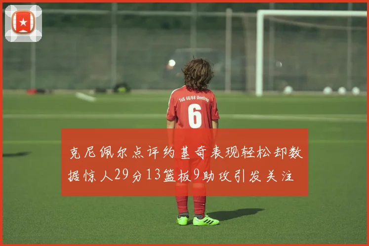 克尼佩尔点评约基奇表现轻松却数据惊人29分13篮板9助攻引发关注