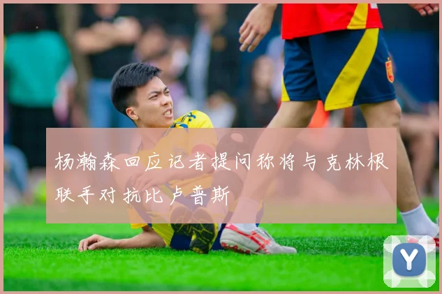 杨瀚森回应记者提问称将与克林根联手对抗比卢普斯