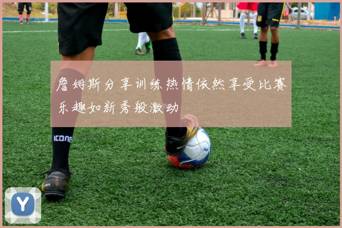 詹姆斯分享训练热情依然享受比赛乐趣如新秀般激动