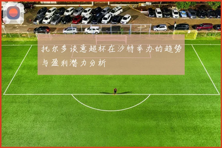 托尔多谈意超杯在沙特举办的趋势与盈利潜力分析