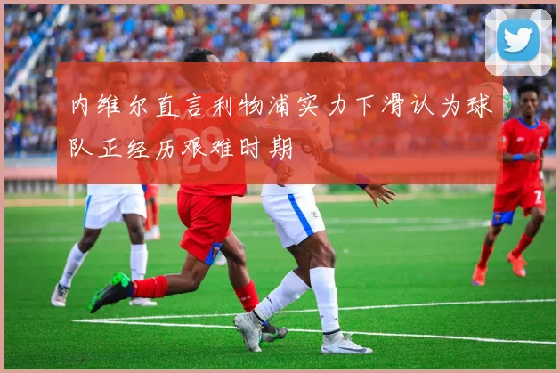 内维尔直言利物浦实力下滑认为球队正经历艰难时期