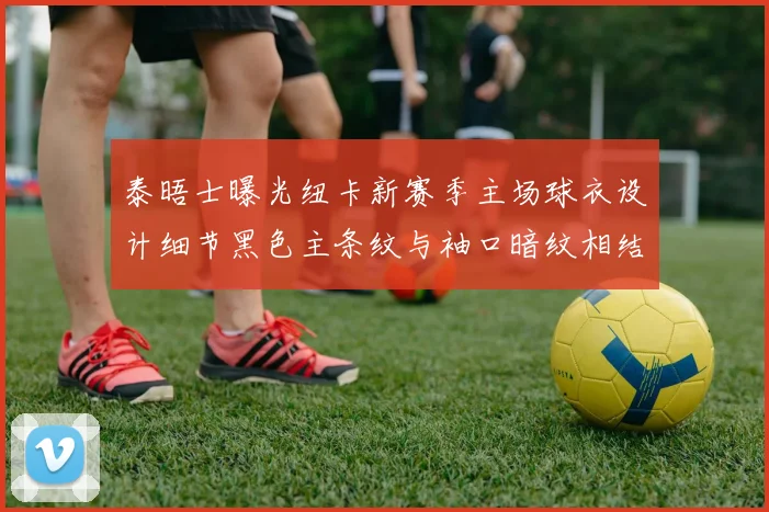 泰晤士曝光纽卡新赛季主场球衣设计细节黑色主条纹与袖口暗纹相结合