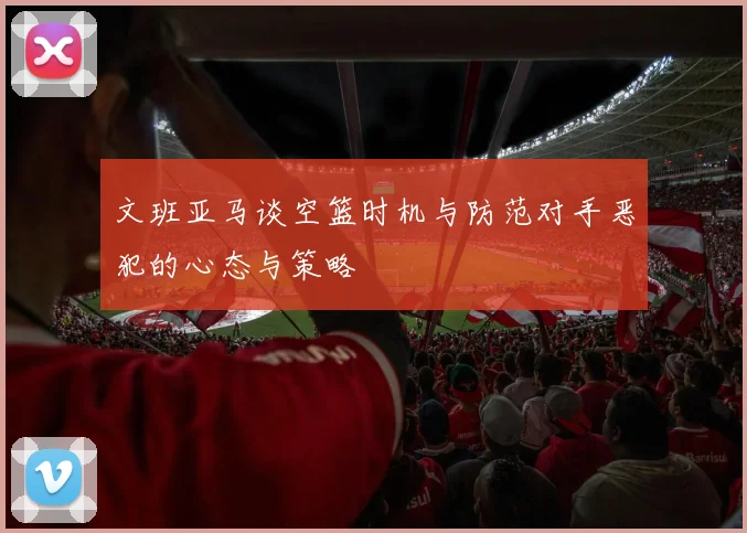 文班亚马谈空篮时机与防范对手恶犯的心态与策略