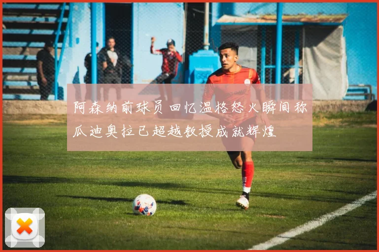 阿森纳前球员回忆温格怒火瞬间称瓜迪奥拉已超越教授成就辉煌