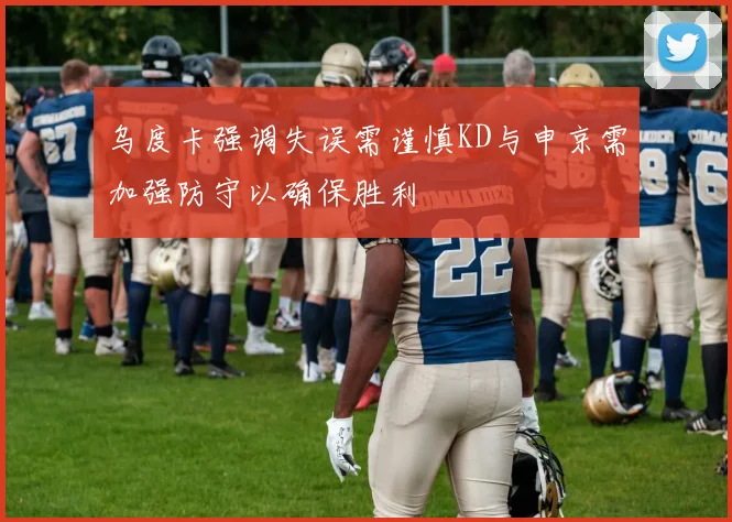 乌度卡强调失误需谨慎KD与申京需加强防守以确保胜利