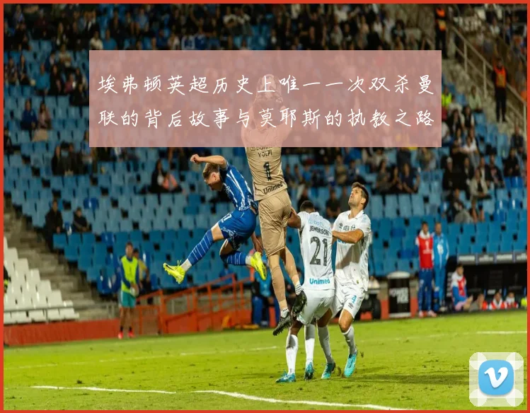 埃弗顿英超历史上唯一一次双杀曼联的背后故事与莫耶斯的执教之路