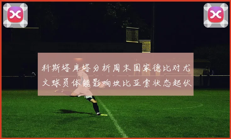 科斯塔库塔分析周末国家德比对尤文球员体能影响坎比亚索状态起伏不定