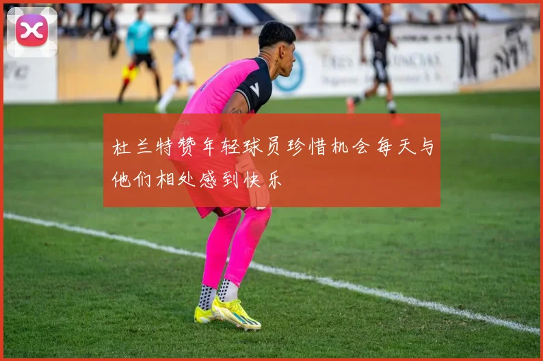 杜兰特赞年轻球员珍惜机会每天与他们相处感到快乐