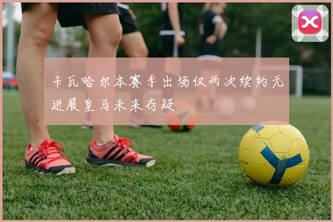 卡瓦哈尔本赛季出场仅两次续约无进展皇马未来存疑