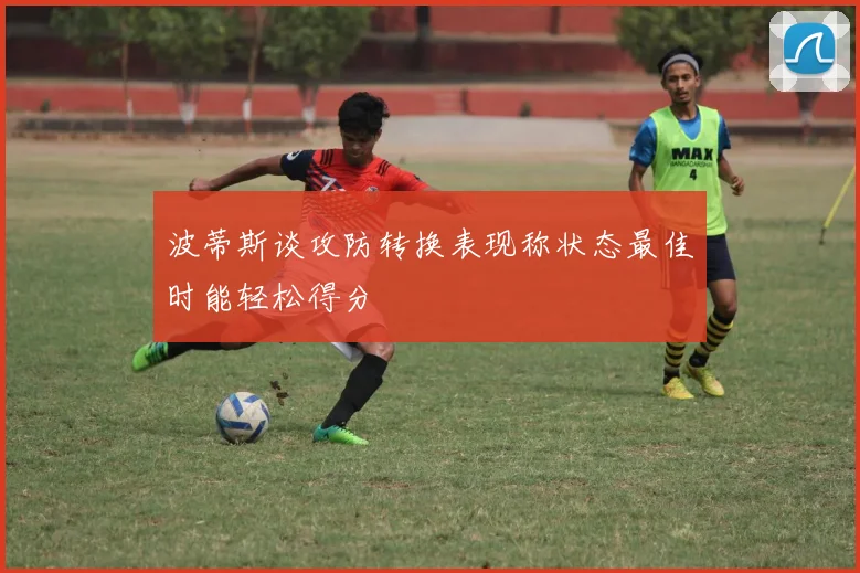 波蒂斯谈攻防转换表现称状态最佳时能轻松得分